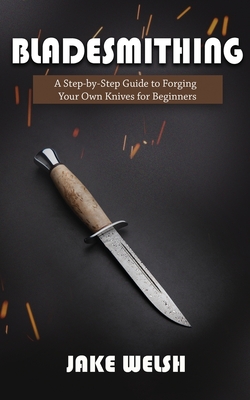 Bladesmithing: A Step-by-Step Guide to Forging Your Own Knives for Beginners - Jake Welsh