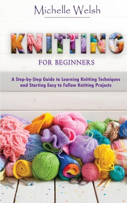 Knitting for Beginners: A Step-by-Step Guide to Learning Knitting Techniques and Starting Easy to Follow Knitting Projects - Michelle Welsh