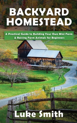 Backyard Homestead: A Practical Guide to Building Your Own Mini Farm & Raising Farm Animals for Beginners - Luke Smith