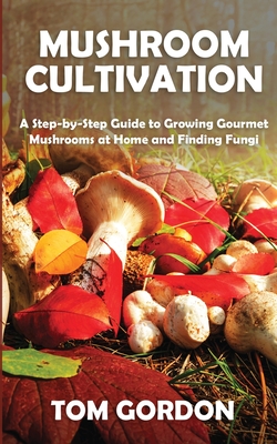 Mushroom Cultivation: A Step-by-Step Guide to Growing Gourmet Mushrooms at Home and Finding Fungi - Tom Gordon