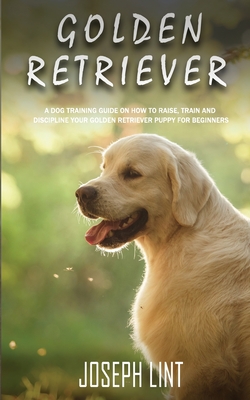 Golden Retriever: A Dog Training Guide on How to Raise, Train and Discipline Your Golden Retriever Puppy for Beginners - Joseph Lint