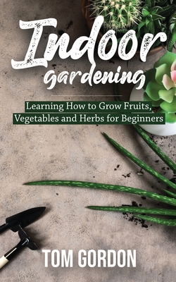 Indoor Gardening: Learning How to Grow Fruits, Vegetables and Herbs for Beginners - Tom Gordon