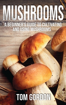 Mushrooms: A Beginner's Guide to Cultivating and Using Mushrooms - Tom Gordon