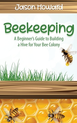 Beekeeping: A Beginner's Guide to Building a Hive for Your Bee Colony - Jason Howard