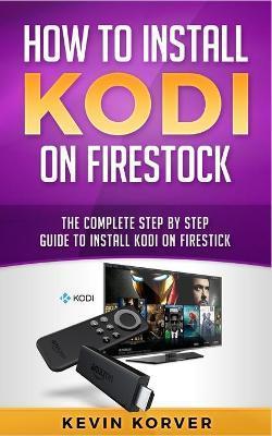 How to Install Kodi on Firestick: The Complete Step-by-Step Guide To Installing Kodi on Firestick - Kevin Korver
