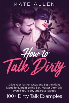 How to Talk Dirty: Drive Your Partner Crazy and Set the Right Mood for Mind- Blowing Sex Master Dirty Talk, Even If You Are Shy and Have - Kate Allen