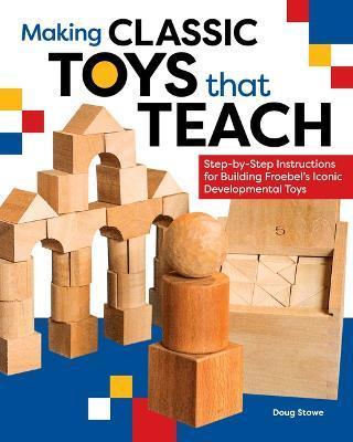 Making Classic Toys That Teach: Step-By-Step Instructions for Building Froebel's Iconic Developmental Toys - Doug Stowe