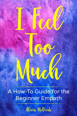I Feel Too Much: A How-To Guide For The Beginner Empath - Alicia Mcbride