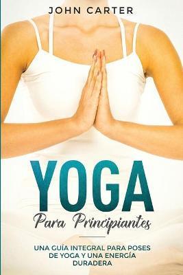 Yoga Para Principiantes: Una Guía Integral Para Poses De Yoga Y Una Energía Duradera (Yoga for Beginners Spanish Version) - John Carter