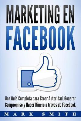 Marketing en Facebook: Una Guía Completa para Crear Autoridad, Generar Compromiso y Hacer Dinero a través de Facebook (Libro en Español/Faceb - Mark Smith