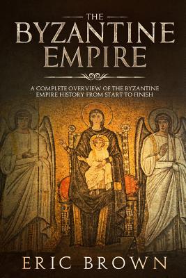 The Byzantine Empire: A Complete Overview Of The Byzantine Empire History from Start to Finish - Eric Brown