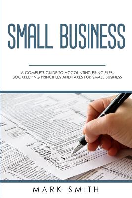 Small Business: A Complete Guide to Accounting Principles, Bookkeeping Principles and Taxes for Small Business - Mark Smith