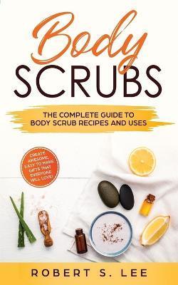Body Scrubs: The Complete Guide to Body Scrub Recipes and Uses - Robert S. Lee