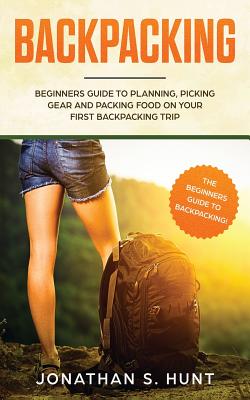 Backpacking: Beginners Guide to Planning, Picking Gear and Packing Food on Your First Backpacking Trip - Jonathan S. Hunt