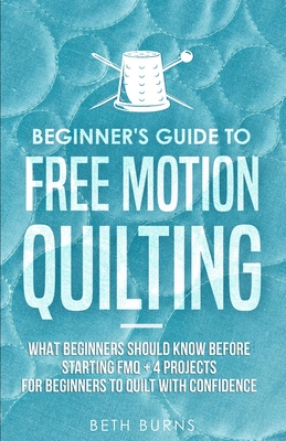 Beginner's Guide to Free Motion Quilting: What Beginners Should Know Before Starting FMQ + 4 Projects for Beginners to Quilt with Confidence - Beth Burns