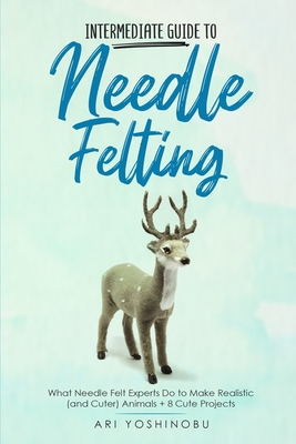 Intermediate Guide to Needle Felting: What Needle Felt Experts Do to Make Realistic (and Cuter) Animals + 8 Cute Projects - Ari Yoshinobu