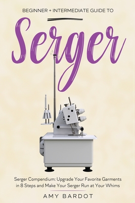 Serger: Beginner + Intermediate Guide to Serger: Serger Compendium: Upgrade Your Favorite Garments in 8 Steps and Make Your Se - Amy Bardot