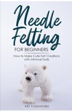 Needle Felting for Beginners: How to Make Cute Felt Creations with Minimal Tools - Ari Yoshinobu