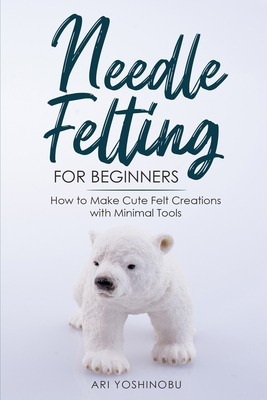 Needle Felting for Beginners: How to Make Cute Felt Creations with Minimal Tools - Ari Yoshinobu