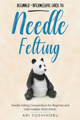 Needle Felting: Beginner + Intermediate Guide to Needle Felting: Needle Felting Compendium for Beginner and Intermediate Wool Artists - Ari Yoshinobu