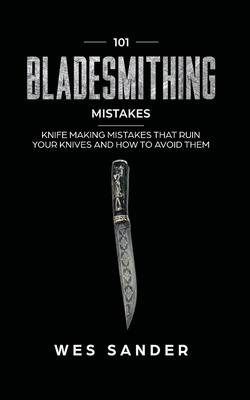 101 Bladesmithing Mistakes: Knife Making Mistakes That Ruin Your Knives and How to Avoid Them - Wes Sander