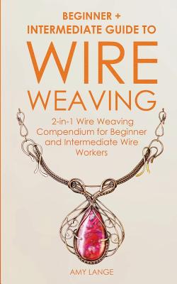 Wire Weaving: Beginner + Intermediate Guide to Wire Weaving: 2-in-1 Wire Weaving Compendium for Beginner and Intermediate Wire Worke - Amy Lange
