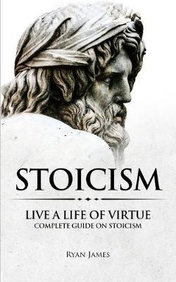 Stoicism: Live a Life of Virtue - Complete Guide on Stoicism (Stoicism Series) (Volume 3) - Ryan James
