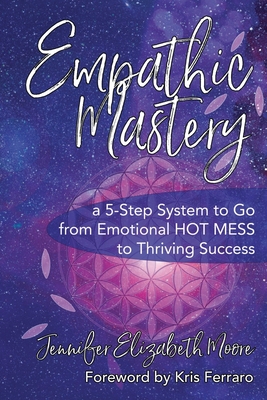 Empathic Mastery: A 5-Step System to Go from Emotional Hot Mess to Thriving Success - Jennifer Elizabeth Moore