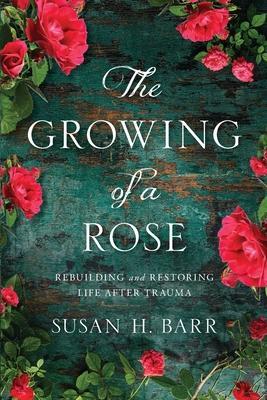 The Growing of A Rose: Rebuilding and Restoring Life After Trauma - Susan H. Barr