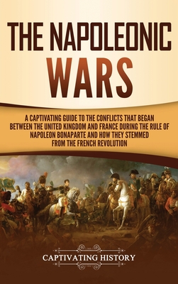 The Napoleonic Wars: A Captivating Guide to the Conflicts That Began Between the United Kingdom and France During the Rule of Napoleon Bona - Captivating History