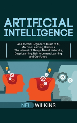 Artificial Intelligence: An Essential Beginner's Guide to AI, Machine Learning, Robotics, The Internet of Things, Neural Networks, Deep Learnin - Neil Wilkins