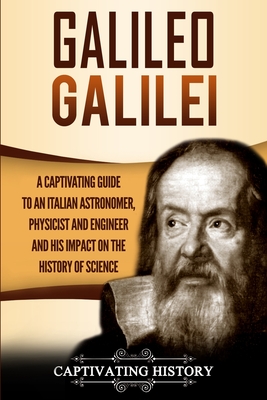 Galileo Galilei: A Captivating Guide to an Italian Astronomer, Physicist, and Engineer and His Impact on the History of Science - Captivating History