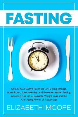 Fasting: Unlock Your Body's Potential for Healing through Intermittent, Alternate-day, and Extended Water Fasting, Including Ti - Elizabeth Moore