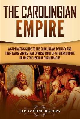 The Carolingian Empire: A Captivating Guide to the Carolingian Dynasty and Their Large Empire That Covered Most of Western Europe During the R - Captivating History