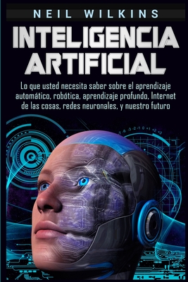 Inteligencia artificial: Lo que usted necesita saber sobre el aprendizaje automtico, robtica, aprendizaje profundo, Internet de las cosas, re - Neil Wilkins