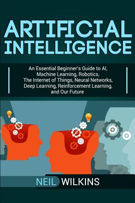 Artificial Intelligence: An Essential Beginner's Guide to AI, Machine Learning, Robotics, The Internet of Things, Neural Networks, Deep Learnin - Neil Wilkins