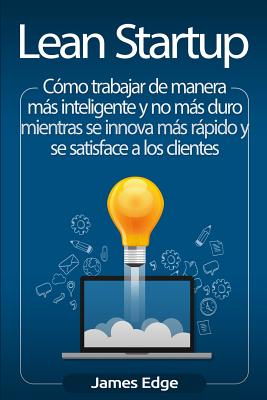 Lean Startup: C�mo trabajar de manera m�s inteligente y no m�s duro mientras se innova m�s r�pido y se satisface a los clientes - James Edge