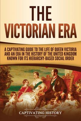 The Victorian Era: A Captivating Guide to the Life of Queen Victoria and an Era in the History of the United Kingdom Known for Its Hierar - Captivating History