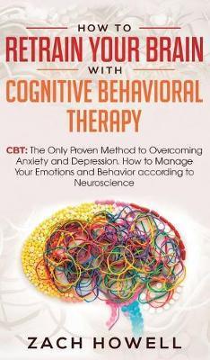 How to Retrain Your Brain with Cognitive Behavioral Therapy: CBT: The Only Proven Method to Overcoming Anxiety and Depression. How to Manage Your Emot - Zach Howell