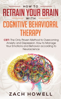 How to Retrain Your Brain with Cognitive Behavioral Therapy: CBT: The Only Proven Method to Overcoming Anxiety and Depression. How to Manage Your Emot - Zach Howell
