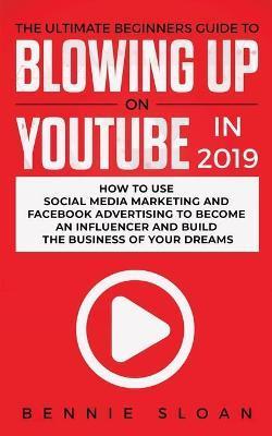 The Ultimate Beginners Guide to Blowing Up on YouTube in 2019: How to Use Social Media Marketing and Facebook Advertising to Become an Influencer and - Bennie Sloan