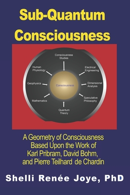 Sub-Quantum Consciousness: A Geometry of Consciousness Based Upon the Work of Karl Pribram, David Bohm, and Pierre Teilhard De Chardin - Shelli Renee Joye