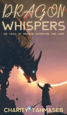 Dragon Whispers: Six Tales of Dragon Adventure and Lore - Charity Tahmaseb