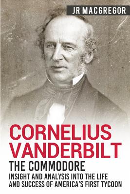 Cornelius Vanderbilt - The Commodore: Insight and Analysis Into the Life and Success of America's First Tycoon - J. R. Macgregor