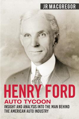 Henry Ford - Auto Tycoon: Insight and Analysis into the Man Behind the American Auto Industry - J. R. Macgregor