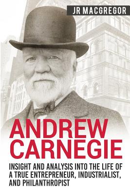 Andrew Carnegie - Insight and Analysis into the Life of a True Entrepreneur, Industrialist, and Philanthropist - J. R. Macgregor