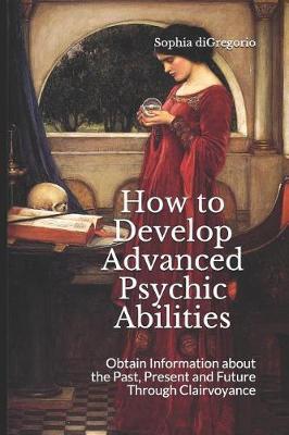 How to Develop Advanced Psychic Abilities: Obtain Information about the Past, Present and Future Through Clairvoyance - Sophia Digregorio