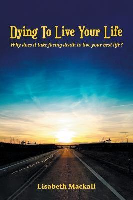 Dying to Live Your Life: Why does it take facing death to live your best life? - Lisabeth Mackall