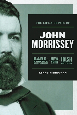 The Life and Crimes of John Morrissey: Bare-Knuckle Boxing Champion, New York Gangster, Irish American Politician - Kenneth Bridgham