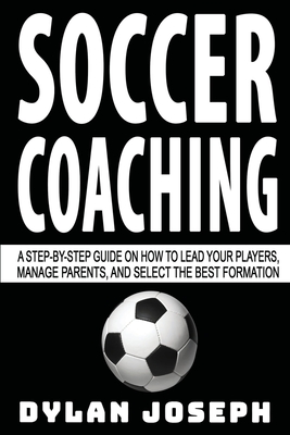 Soccer Coaching: A Step-by-Step Guide on How to Lead Your Players, Manage Parents, and Select the Best Formation - Dylan Joseph